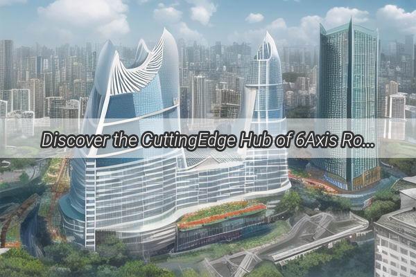 Discover the CuttingEdge Hub of 6Axis Robotics in Guangzhou A Journey to Innovation